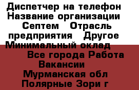 Диспетчер на телефон › Название организации ­ Септем › Отрасль предприятия ­ Другое › Минимальный оклад ­ 23 000 - Все города Работа » Вакансии   . Мурманская обл.,Полярные Зори г.